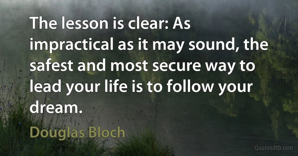 The lesson is clear: As impractical as it may sound, the safest and most secure way to lead your life is to follow your dream. (Douglas Bloch)