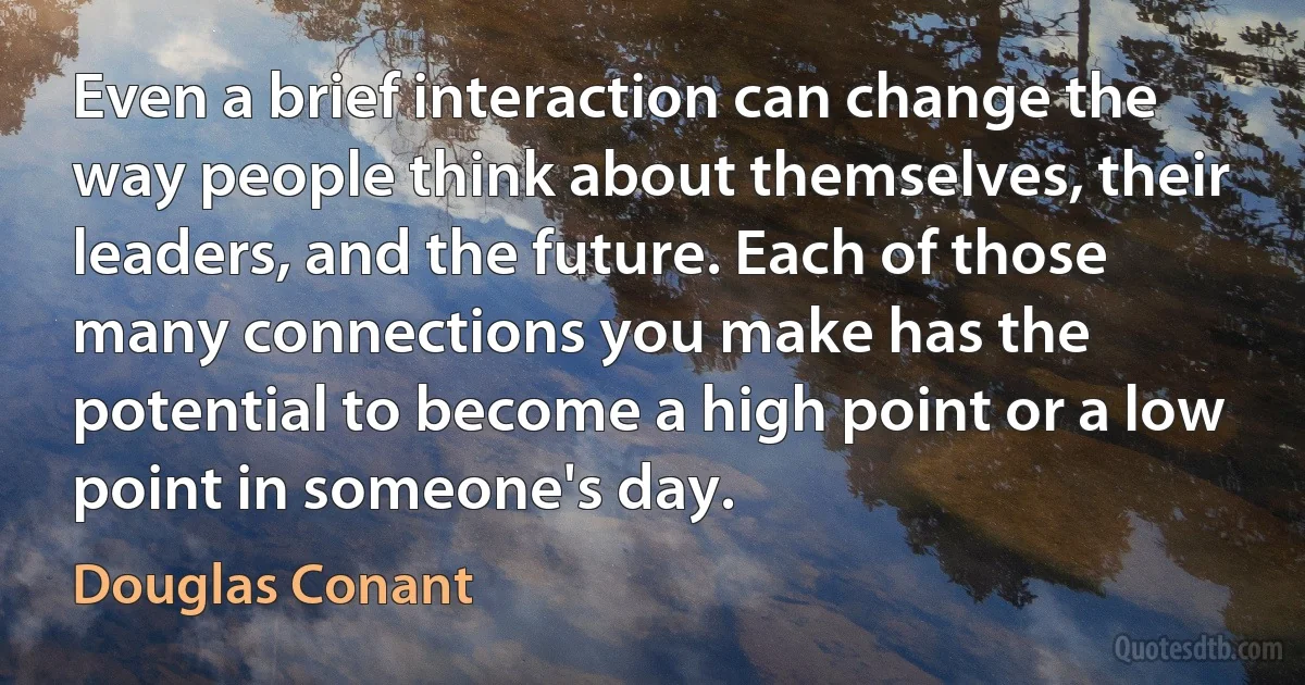 Even a brief interaction can change the way people think about themselves, their leaders, and the future. Each of those many connections you make has the potential to become a high point or a low point in someone's day. (Douglas Conant)