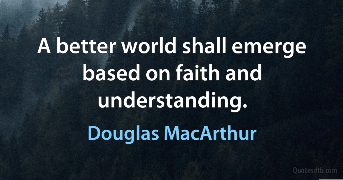 A better world shall emerge based on faith and understanding. (Douglas MacArthur)