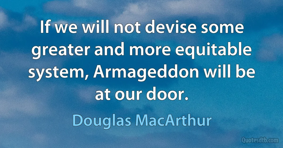 If we will not devise some greater and more equitable system, Armageddon will be at our door. (Douglas MacArthur)