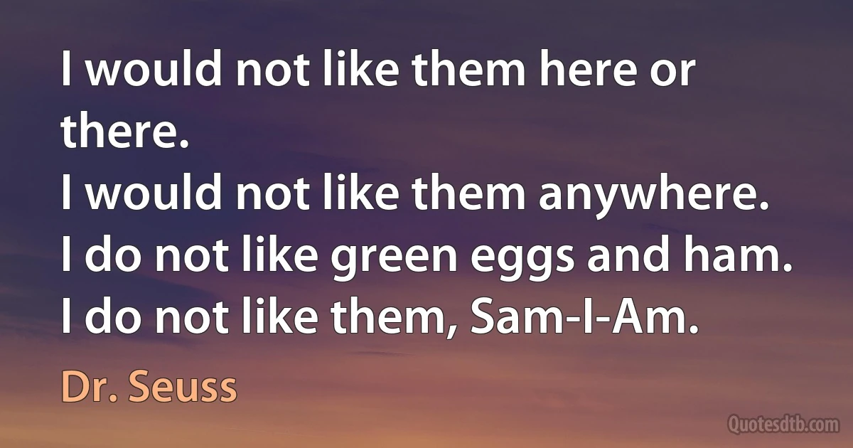 I would not like them here or there.
I would not like them anywhere.
I do not like green eggs and ham.
I do not like them, Sam-I-Am. (Dr. Seuss)