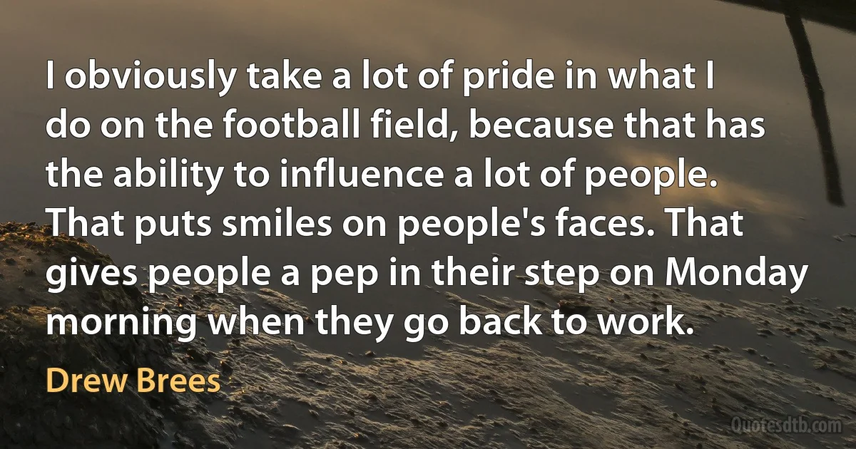 I obviously take a lot of pride in what I do on the football field, because that has the ability to influence a lot of people. That puts smiles on people's faces. That gives people a pep in their step on Monday morning when they go back to work. (Drew Brees)