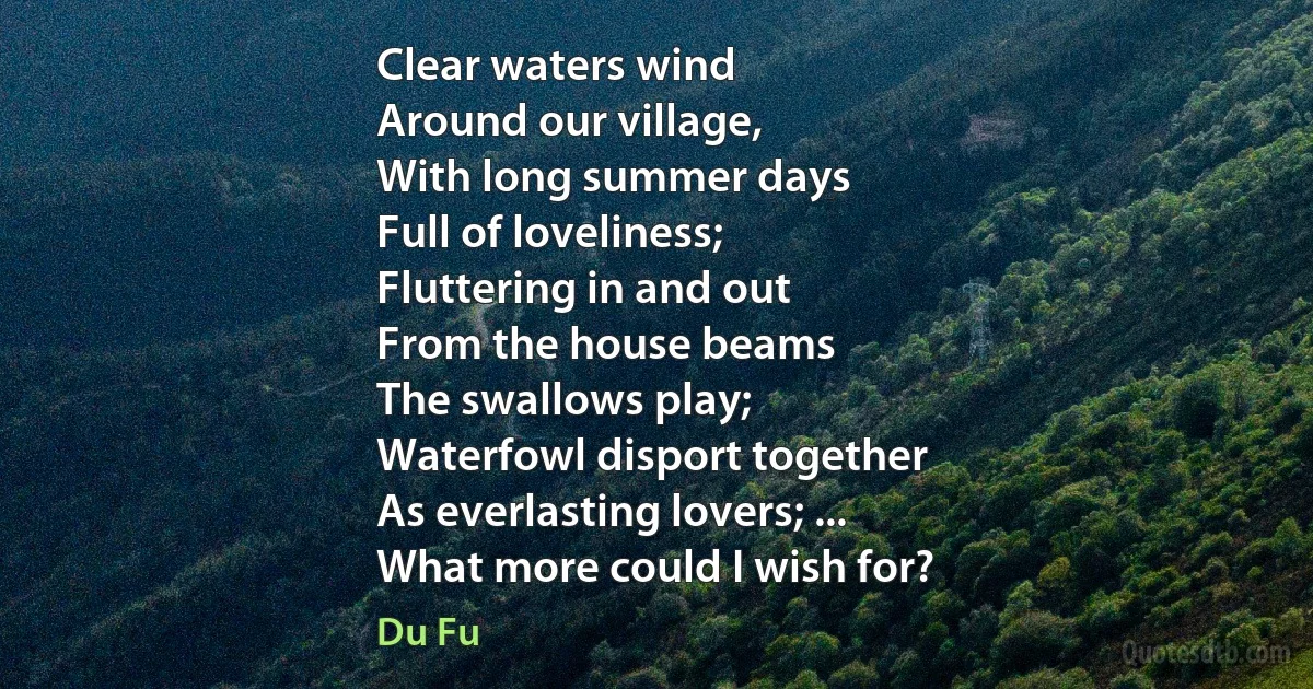 Clear waters wind
Around our village,
With long summer days
Full of loveliness;
Fluttering in and out
From the house beams
The swallows play;
Waterfowl disport together
As everlasting lovers; ...
What more could I wish for? (Du Fu)