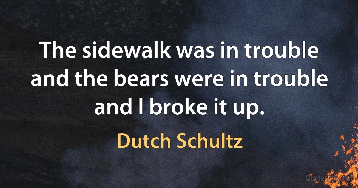 The sidewalk was in trouble and the bears were in trouble and I broke it up. (Dutch Schultz)