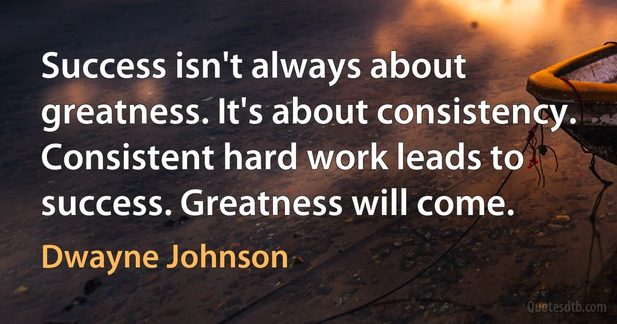 Success isn't always about greatness. It's about consistency. Consistent hard work leads to success. Greatness will come. (Dwayne Johnson)