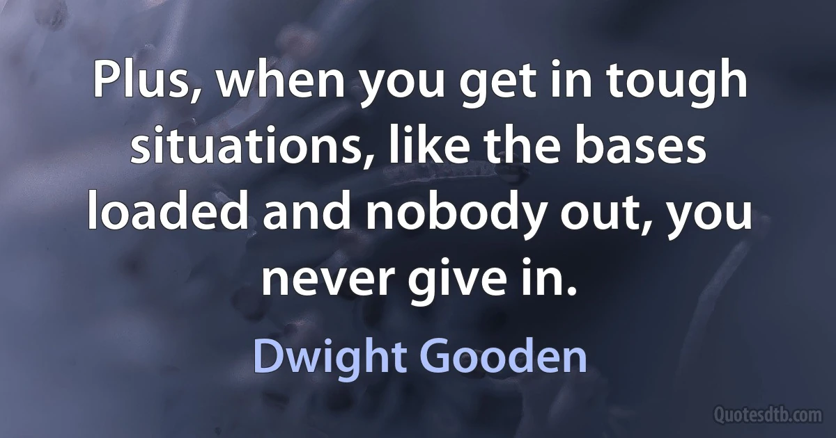 Plus, when you get in tough situations, like the bases loaded and nobody out, you never give in. (Dwight Gooden)