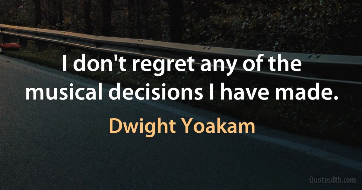 I don't regret any of the musical decisions I have made. (Dwight Yoakam)