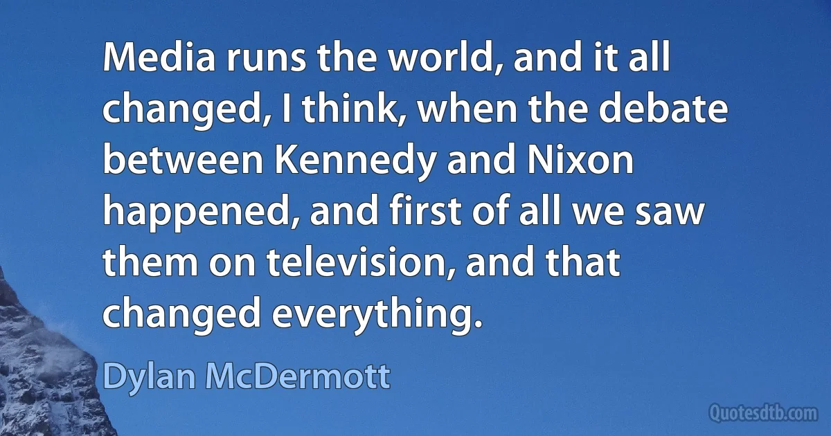 Media runs the world, and it all changed, I think, when the debate between Kennedy and Nixon happened, and first of all we saw them on television, and that changed everything. (Dylan McDermott)