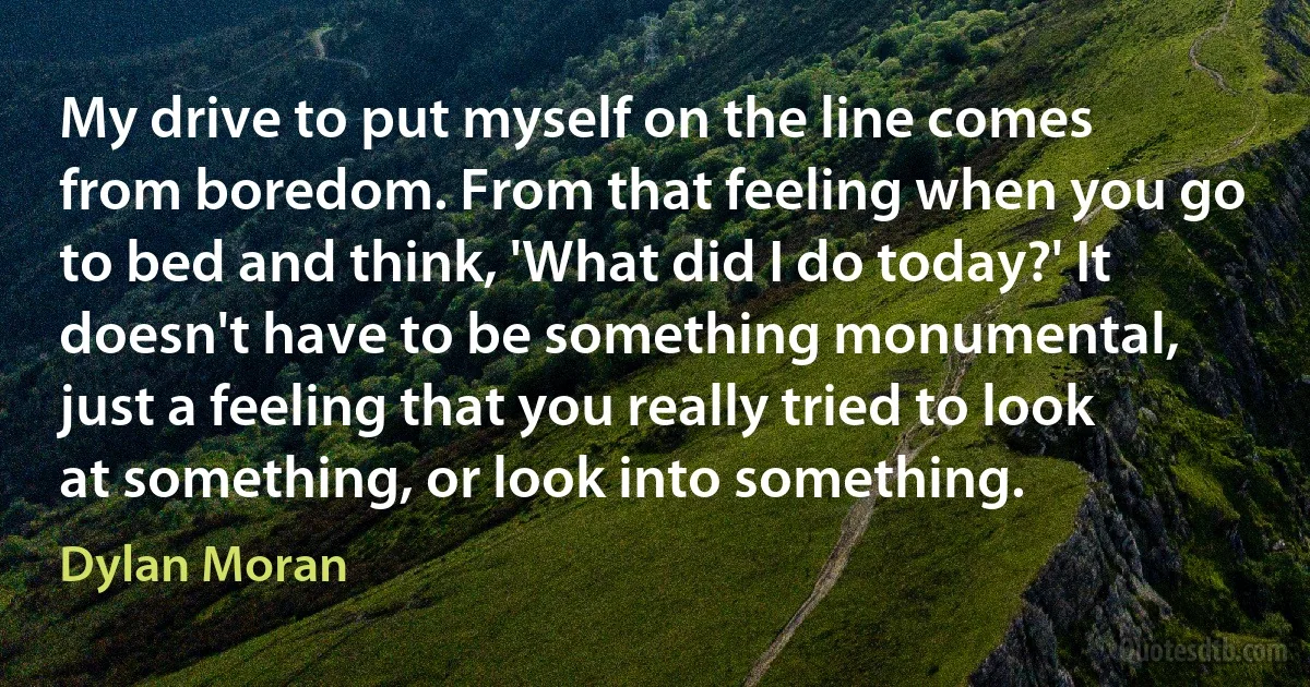 My drive to put myself on the line comes from boredom. From that feeling when you go to bed and think, 'What did I do today?' It doesn't have to be something monumental, just a feeling that you really tried to look at something, or look into something. (Dylan Moran)