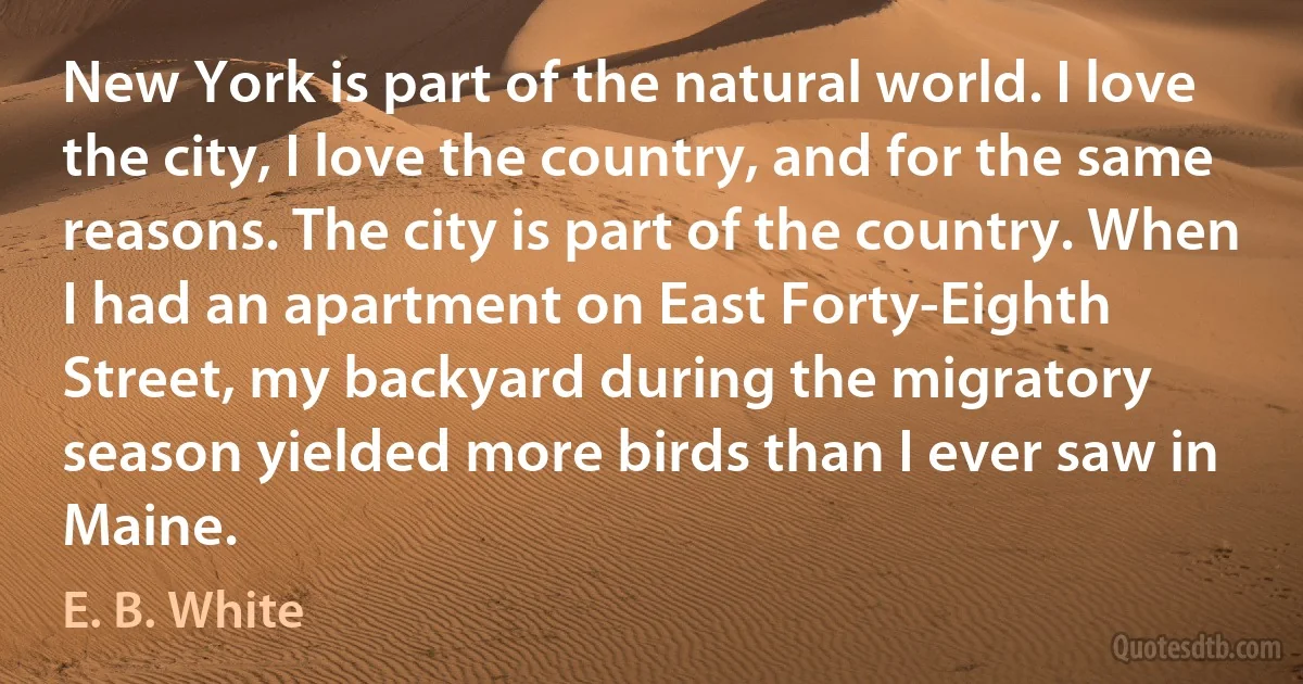 New York is part of the natural world. I love the city, I love the country, and for the same reasons. The city is part of the country. When I had an apartment on East Forty-Eighth Street, my backyard during the migratory season yielded more birds than I ever saw in Maine. (E. B. White)