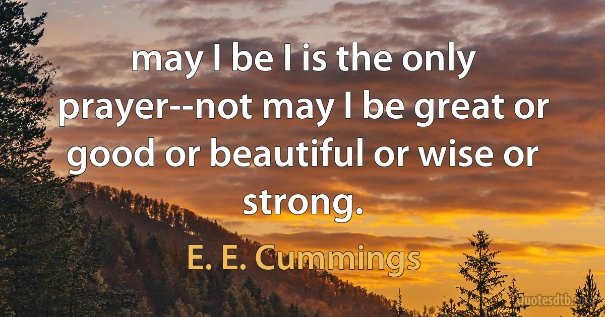 may I be I is the only prayer--not may I be great or good or beautiful or wise or strong. (E. E. Cummings)