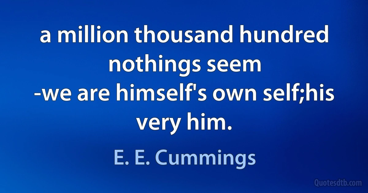 a million thousand hundred nothings seem
-we are himself's own self;his very him. (E. E. Cummings)