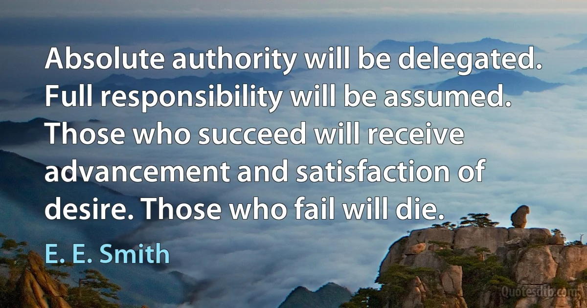 Absolute authority will be delegated. Full responsibility will be assumed. Those who succeed will receive advancement and satisfaction of desire. Those who fail will die. (E. E. Smith)