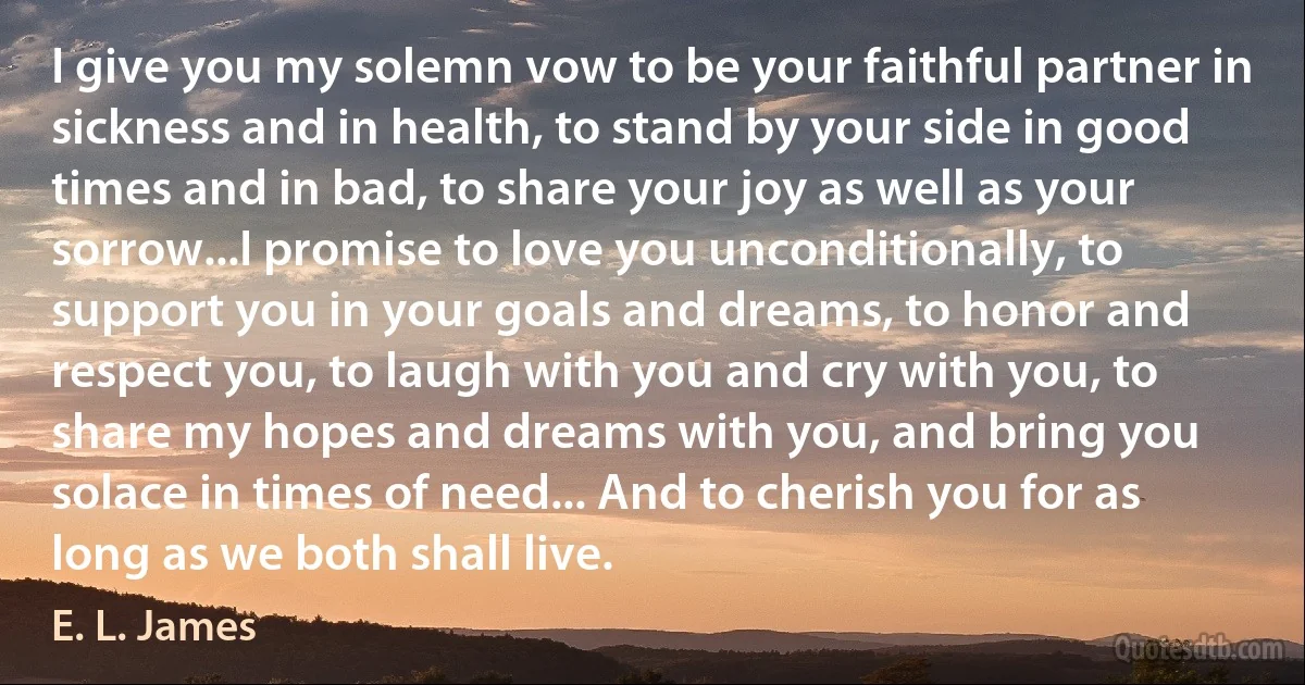 I give you my solemn vow to be your faithful partner in sickness and in health, to stand by your side in good times and in bad, to share your joy as well as your sorrow...I promise to love you unconditionally, to support you in your goals and dreams, to honor and respect you, to laugh with you and cry with you, to share my hopes and dreams with you, and bring you solace in times of need... And to cherish you for as long as we both shall live. (E. L. James)