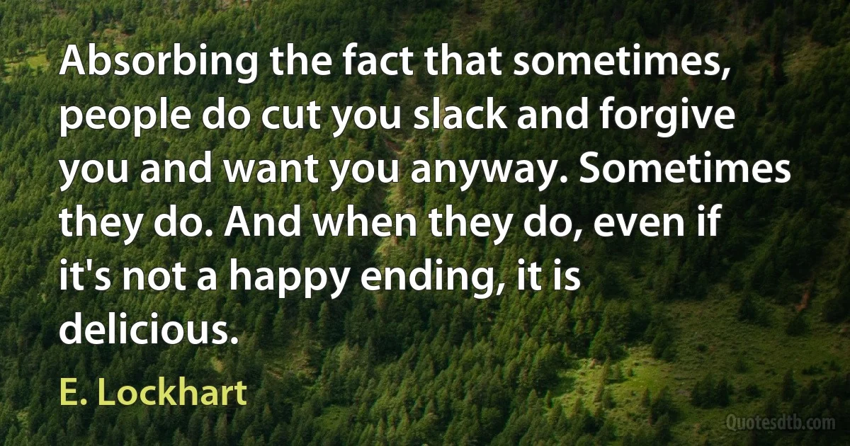 Absorbing the fact that sometimes, people do cut you slack and forgive you and want you anyway. Sometimes they do. And when they do, even if it's not a happy ending, it is delicious. (E. Lockhart)