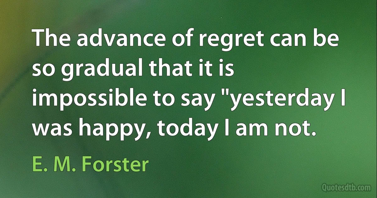 The advance of regret can be so gradual that it is impossible to say "yesterday I was happy, today I am not. (E. M. Forster)