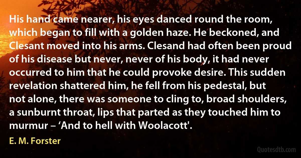 His hand came nearer, his eyes danced round the room, which began to fill with a golden haze. He beckoned, and Clesant moved into his arms. Clesand had often been proud of his disease but never, never of his body, it had never occurred to him that he could provoke desire. This sudden revelation shattered him, he fell from his pedestal, but not alone, there was someone to cling to, broad shoulders, a sunburnt throat, lips that parted as they touched him to murmur – ‘And to hell with Woolacott'. (E. M. Forster)