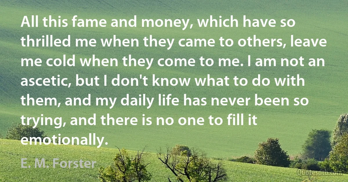 All this fame and money, which have so thrilled me when they came to others, leave me cold when they come to me. I am not an ascetic, but I don't know what to do with them, and my daily life has never been so trying, and there is no one to fill it emotionally. (E. M. Forster)