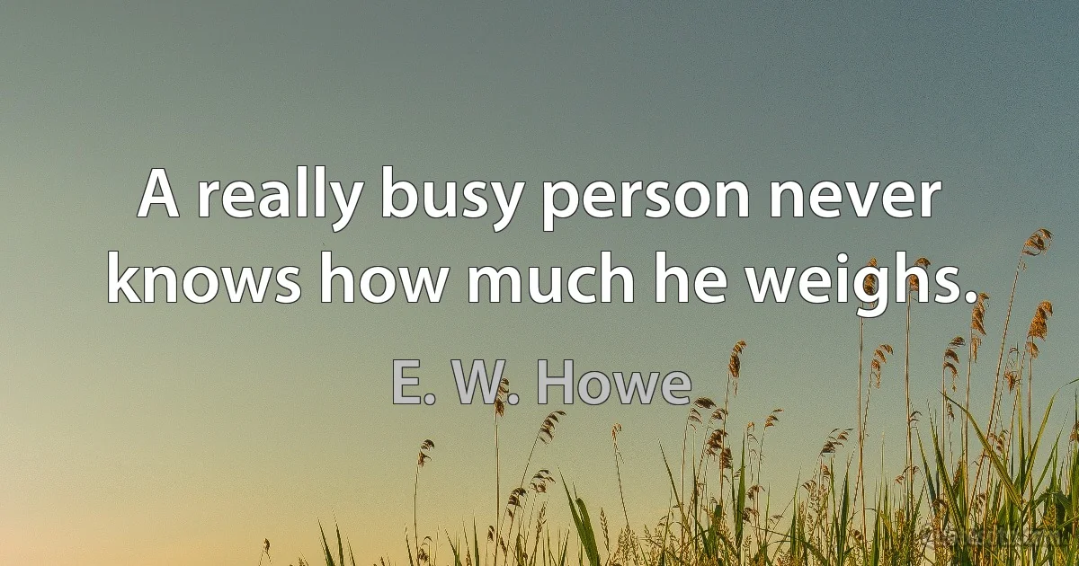 A really busy person never knows how much he weighs. (E. W. Howe)