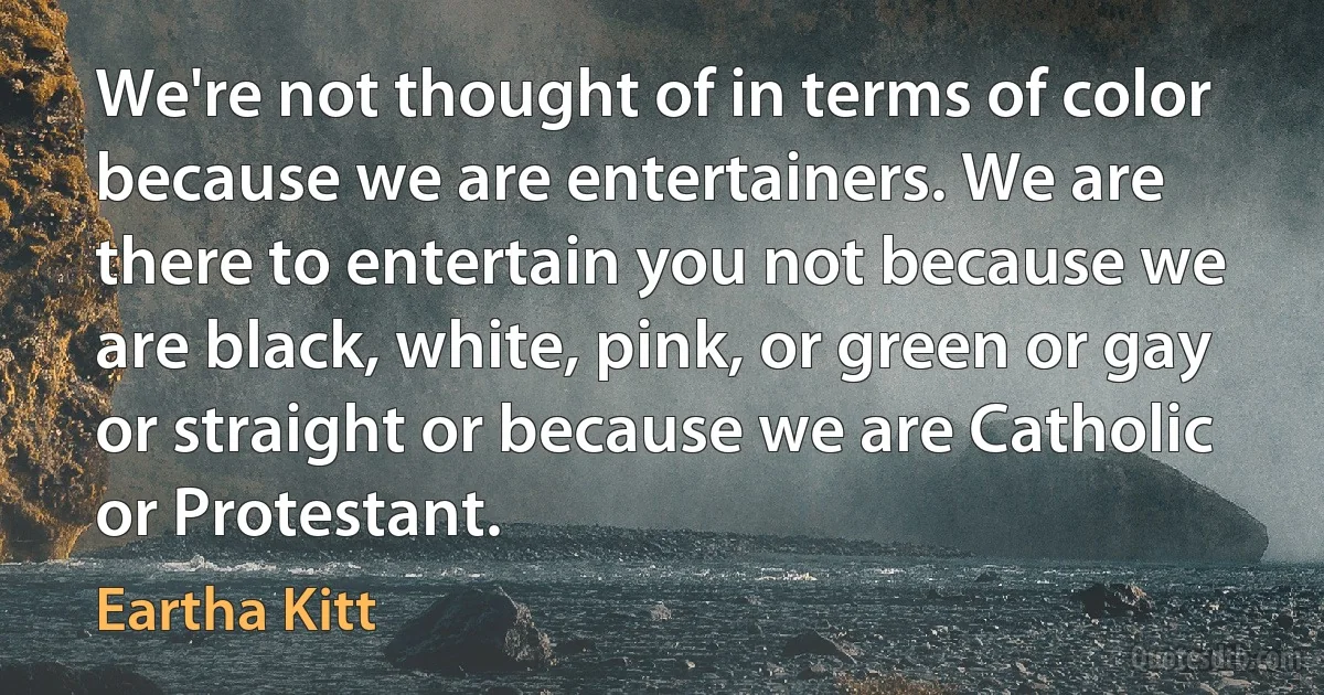 We're not thought of in terms of color because we are entertainers. We are there to entertain you not because we are black, white, pink, or green or gay or straight or because we are Catholic or Protestant. (Eartha Kitt)