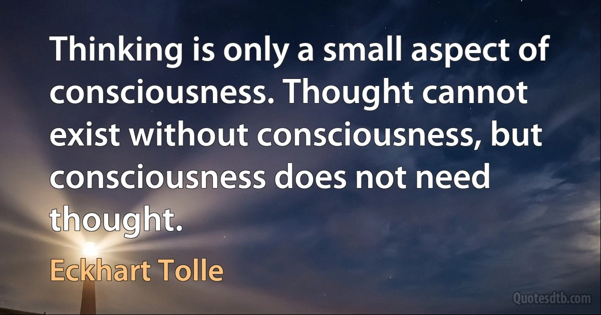 Thinking is only a small aspect of consciousness. Thought cannot exist without consciousness, but consciousness does not need thought. (Eckhart Tolle)