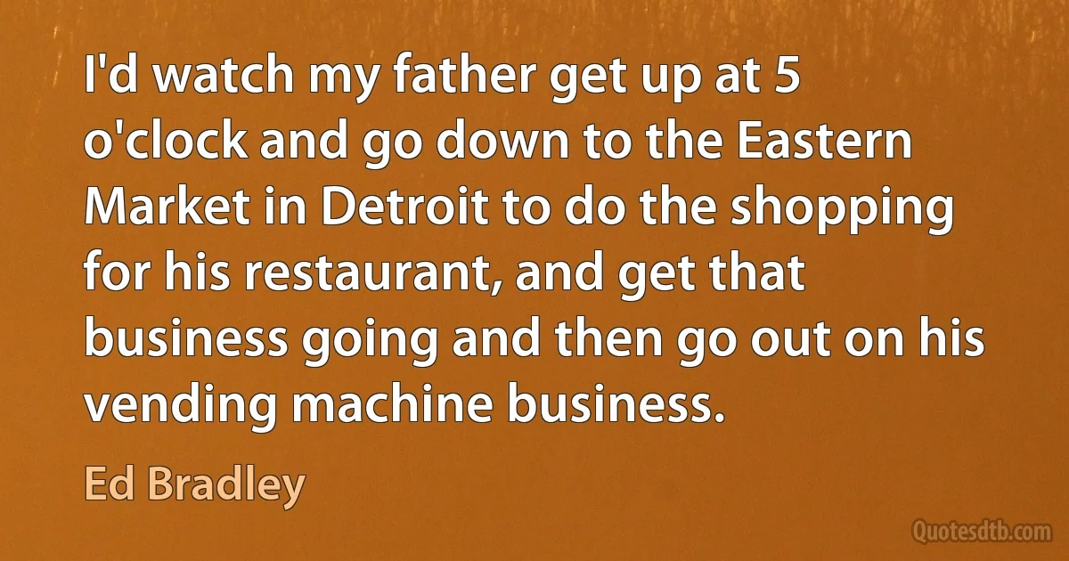 I'd watch my father get up at 5 o'clock and go down to the Eastern Market in Detroit to do the shopping for his restaurant, and get that business going and then go out on his vending machine business. (Ed Bradley)