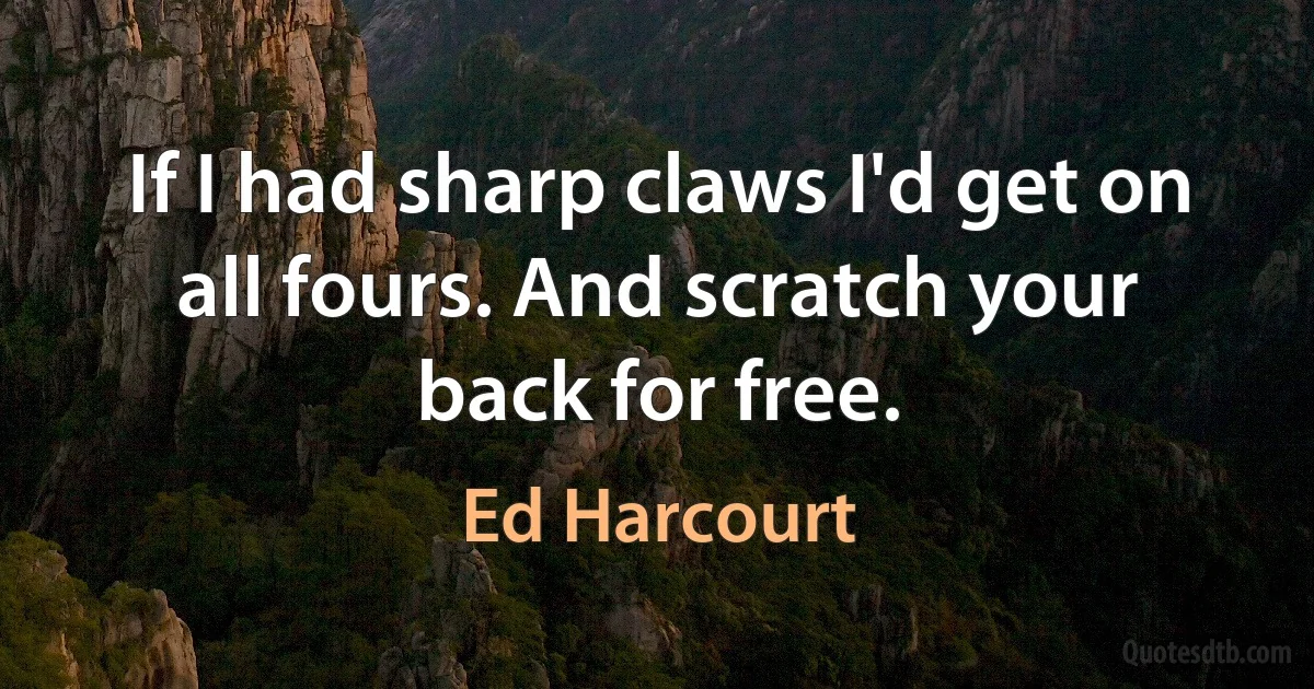 If I had sharp claws I'd get on all fours. And scratch your back for free. (Ed Harcourt)