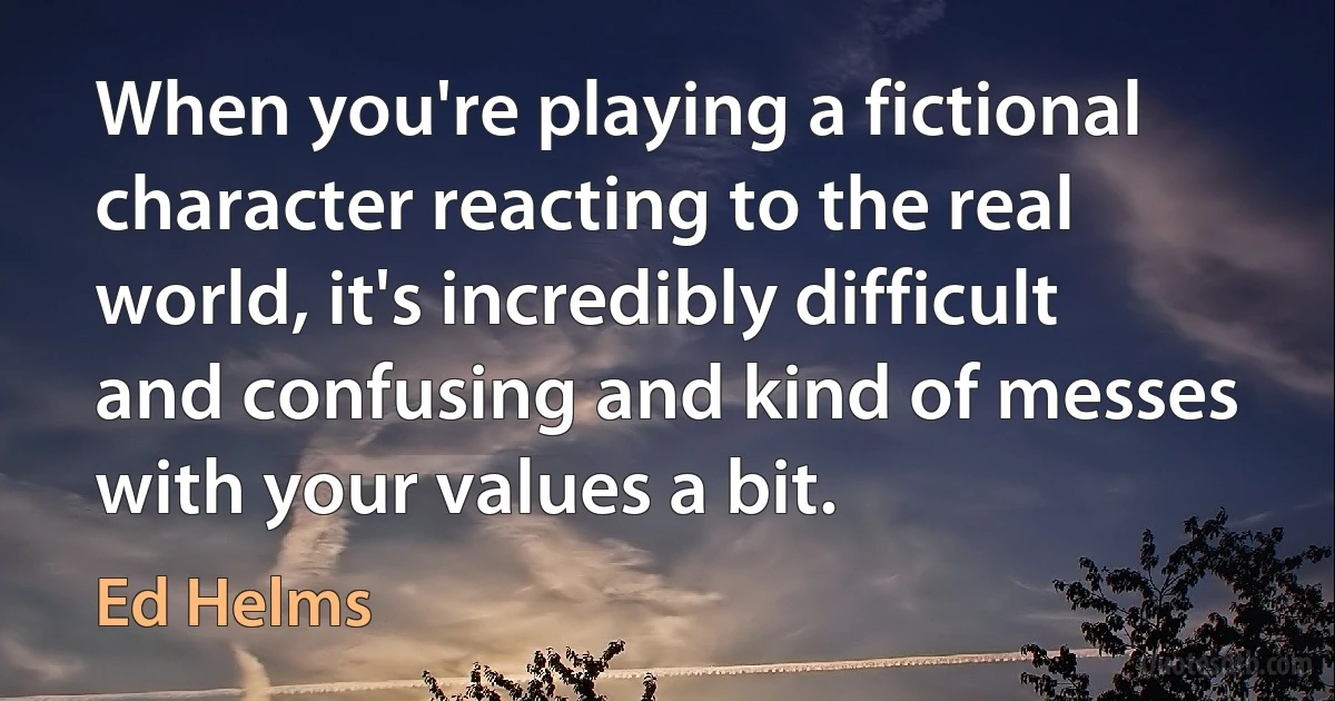 When you're playing a fictional character reacting to the real world, it's incredibly difficult and confusing and kind of messes with your values a bit. (Ed Helms)