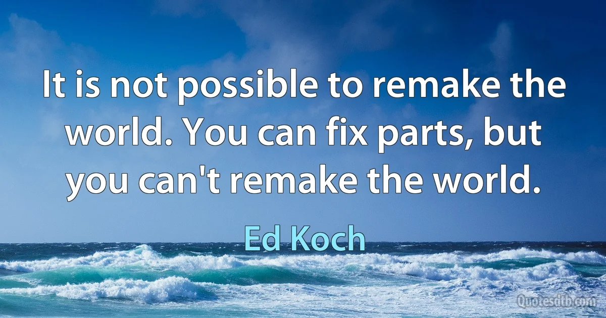 It is not possible to remake the world. You can fix parts, but you can't remake the world. (Ed Koch)