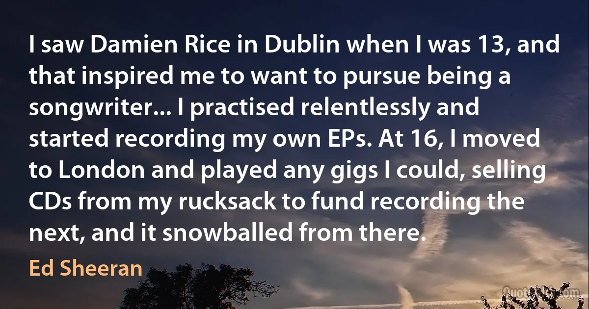 I saw Damien Rice in Dublin when I was 13, and that inspired me to want to pursue being a songwriter... I practised relentlessly and started recording my own EPs. At 16, I moved to London and played any gigs I could, selling CDs from my rucksack to fund recording the next, and it snowballed from there. (Ed Sheeran)