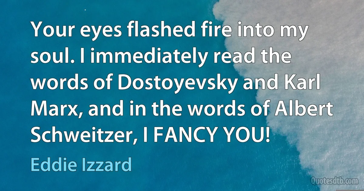 Your eyes flashed fire into my soul. I immediately read the words of Dostoyevsky and Karl Marx, and in the words of Albert Schweitzer, I FANCY YOU! (Eddie Izzard)