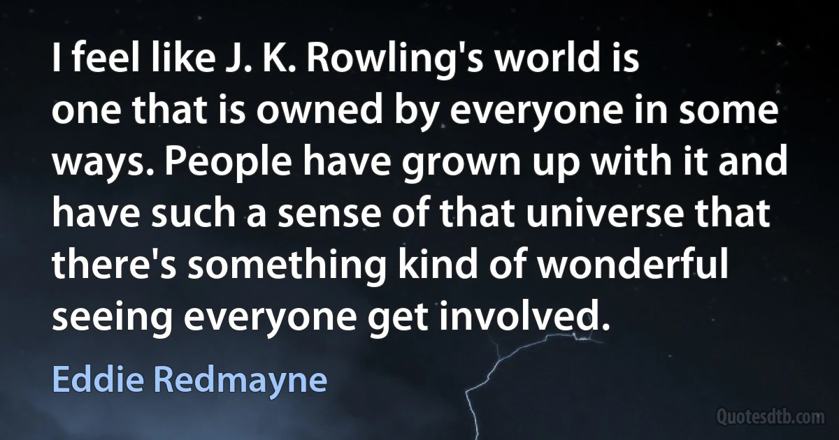 I feel like J. K. Rowling's world is one that is owned by everyone in some ways. People have grown up with it and have such a sense of that universe that there's something kind of wonderful seeing everyone get involved. (Eddie Redmayne)