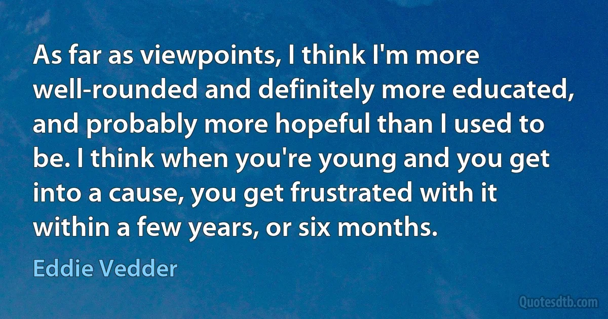 As far as viewpoints, I think I'm more well-rounded and definitely more educated, and probably more hopeful than I used to be. I think when you're young and you get into a cause, you get frustrated with it within a few years, or six months. (Eddie Vedder)