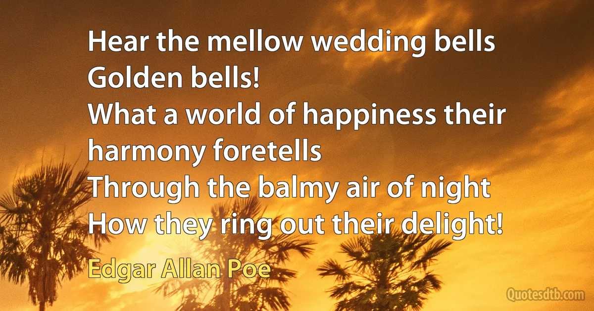 Hear the mellow wedding bells
Golden bells!
What a world of happiness their harmony foretells
Through the balmy air of night
How they ring out their delight! (Edgar Allan Poe)