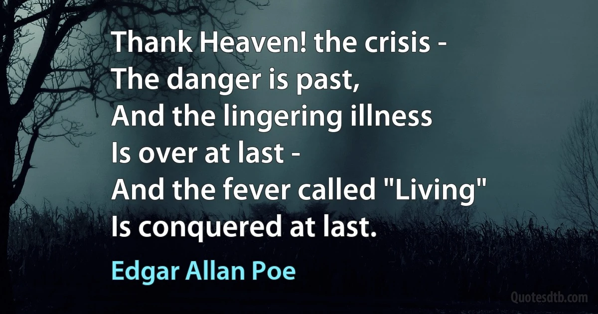 Thank Heaven! the crisis -
The danger is past,
And the lingering illness
Is over at last -
And the fever called "Living"
Is conquered at last. (Edgar Allan Poe)