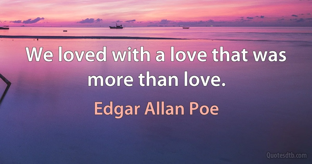 We loved with a love that was more than love. (Edgar Allan Poe)