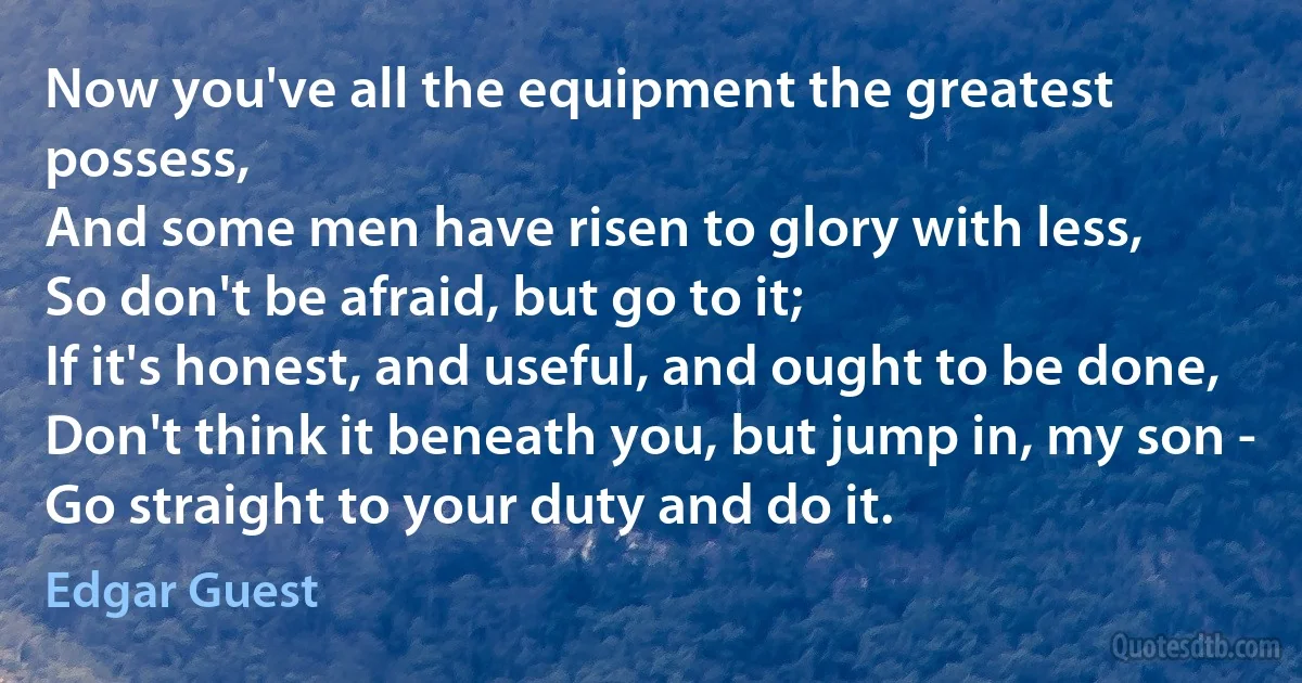 Now you've all the equipment the greatest possess,
And some men have risen to glory with less,
So don't be afraid, but go to it;
If it's honest, and useful, and ought to be done,
Don't think it beneath you, but jump in, my son -
Go straight to your duty and do it. (Edgar Guest)