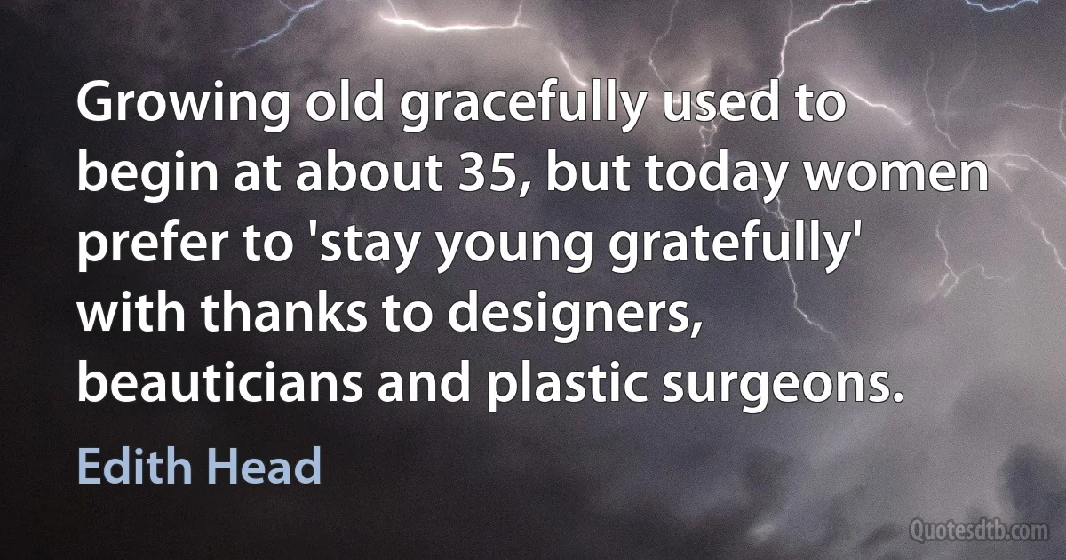 Growing old gracefully used to begin at about 35, but today women prefer to 'stay young gratefully' with thanks to designers, beauticians and plastic surgeons. (Edith Head)