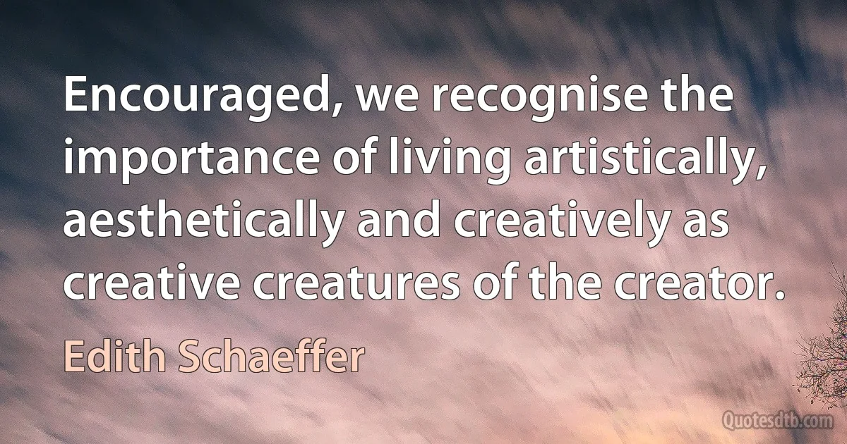 Encouraged, we recognise the importance of living artistically, aesthetically and creatively as creative creatures of the creator. (Edith Schaeffer)