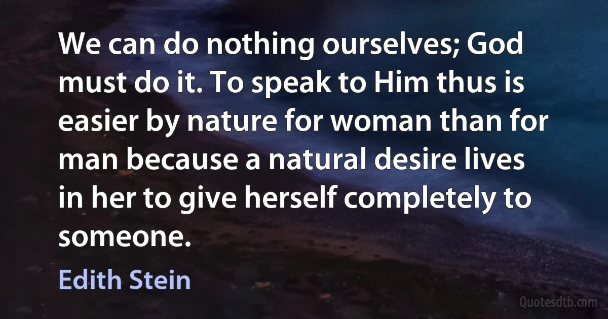 We can do nothing ourselves; God must do it. To speak to Him thus is easier by nature for woman than for man because a natural desire lives in her to give herself completely to someone. (Edith Stein)