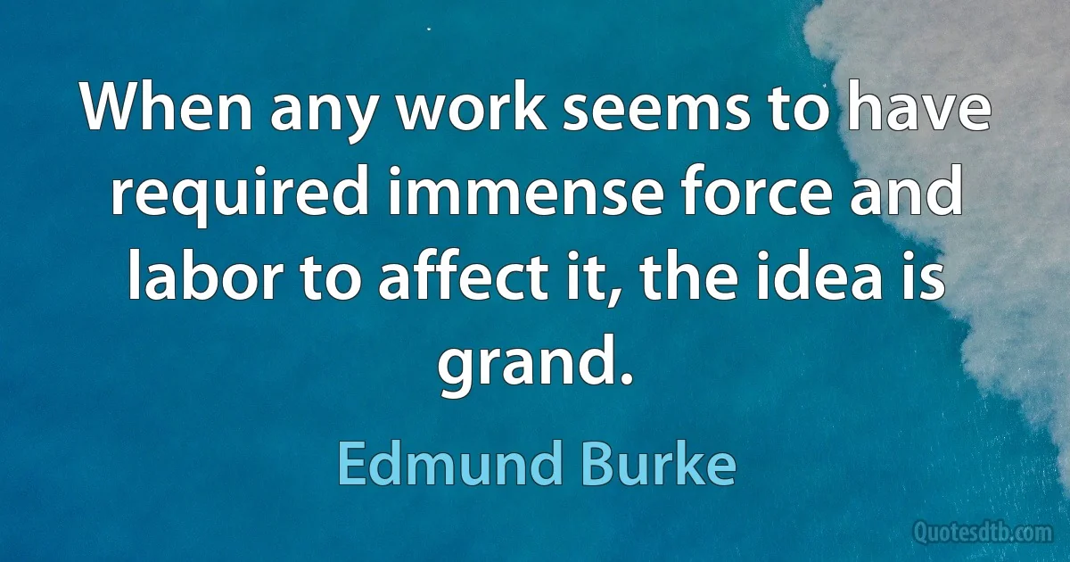 When any work seems to have required immense force and labor to affect it, the idea is grand. (Edmund Burke)