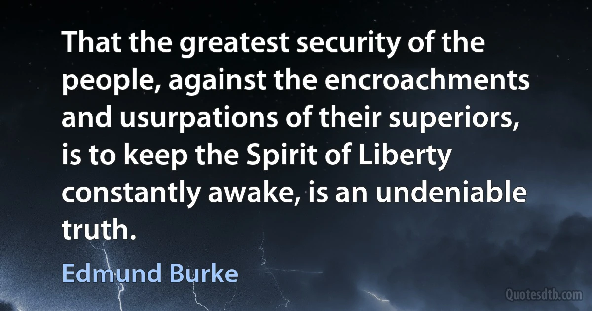 That the greatest security of the people, against the encroachments and usurpations of their superiors, is to keep the Spirit of Liberty constantly awake, is an undeniable truth. (Edmund Burke)