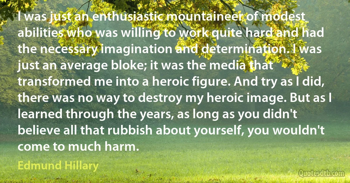 I was just an enthusiastic mountaineer of modest abilities who was willing to work quite hard and had the necessary imagination and determination. I was just an average bloke; it was the media that transformed me into a heroic figure. And try as I did, there was no way to destroy my heroic image. But as I learned through the years, as long as you didn't believe all that rubbish about yourself, you wouldn't come to much harm. (Edmund Hillary)