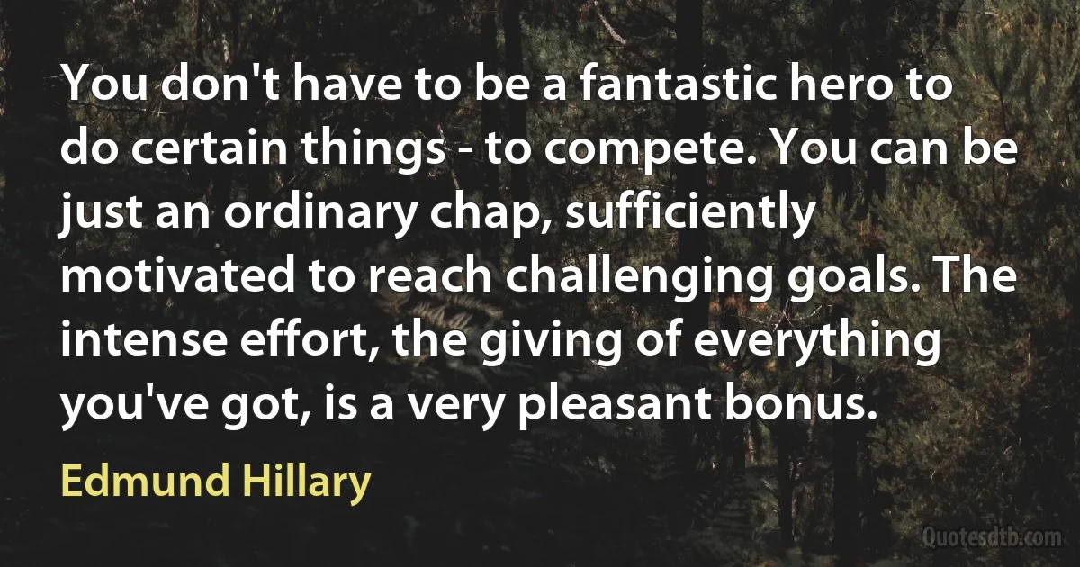 You don't have to be a fantastic hero to do certain things - to compete. You can be just an ordinary chap, sufficiently motivated to reach challenging goals. The intense effort, the giving of everything you've got, is a very pleasant bonus. (Edmund Hillary)