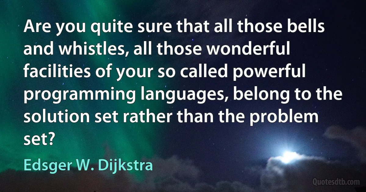 Are you quite sure that all those bells and whistles, all those wonderful facilities of your so called powerful programming languages, belong to the solution set rather than the problem set? (Edsger W. Dijkstra)