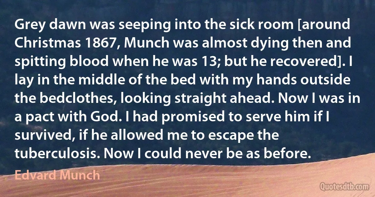 Grey dawn was seeping into the sick room [around Christmas 1867, Munch was almost dying then and spitting blood when he was 13; but he recovered]. I lay in the middle of the bed with my hands outside the bedclothes, looking straight ahead. Now I was in a pact with God. I had promised to serve him if I survived, if he allowed me to escape the tuberculosis. Now I could never be as before. (Edvard Munch)