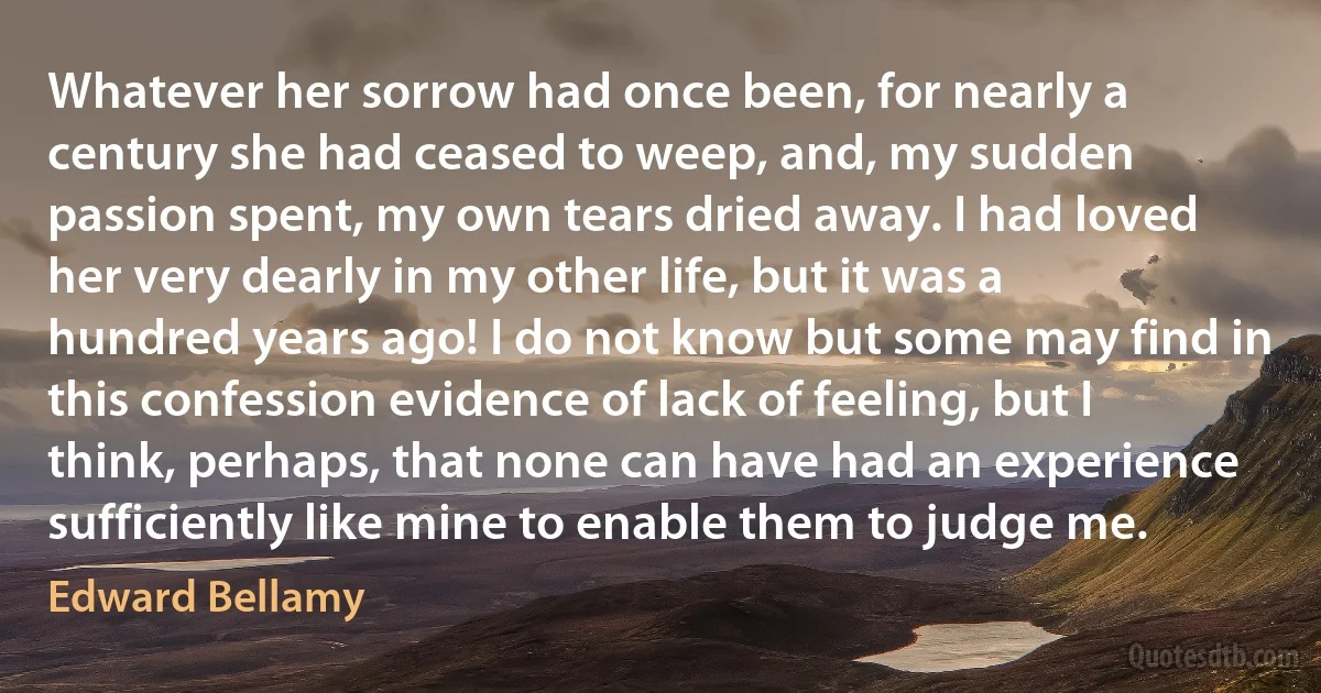 Whatever her sorrow had once been, for nearly a century she had ceased to weep, and, my sudden passion spent, my own tears dried away. I had loved her very dearly in my other life, but it was a hundred years ago! I do not know but some may find in this confession evidence of lack of feeling, but I think, perhaps, that none can have had an experience sufficiently like mine to enable them to judge me. (Edward Bellamy)