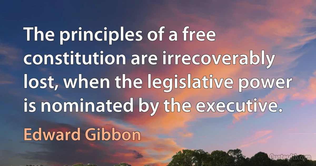 The principles of a free constitution are irrecoverably lost, when the legislative power is nominated by the executive. (Edward Gibbon)