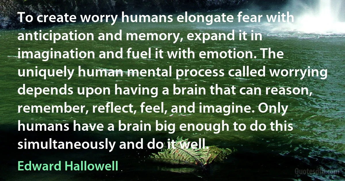 To create worry humans elongate fear with anticipation and memory, expand it in imagination and fuel it with emotion. The uniquely human mental process called worrying depends upon having a brain that can reason, remember, reflect, feel, and imagine. Only humans have a brain big enough to do this simultaneously and do it well. (Edward Hallowell)