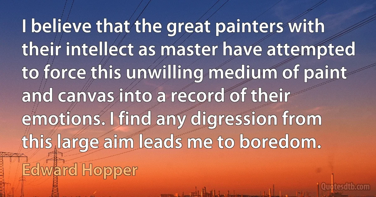 I believe that the great painters with their intellect as master have attempted to force this unwilling medium of paint and canvas into a record of their emotions. I find any digression from this large aim leads me to boredom. (Edward Hopper)